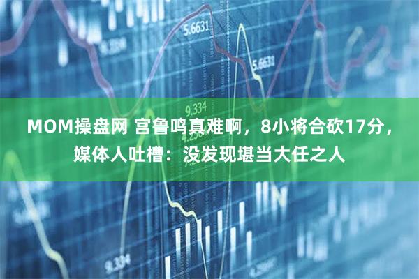 MOM操盘网 宫鲁鸣真难啊，8小将合砍17分，媒体人吐槽：没发现堪当大任之人