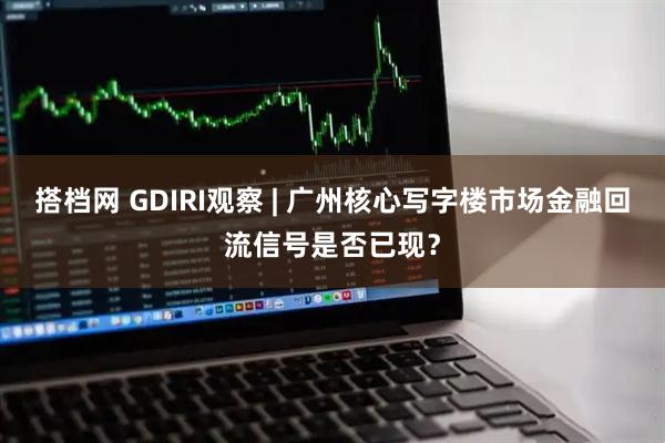 搭档网 GDIRI观察 | 广州核心写字楼市场金融回流信号是否已现？