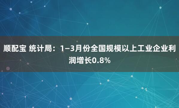 顺配宝 统计局：1—3月份全国规模以上工业企业利润增长0.8%