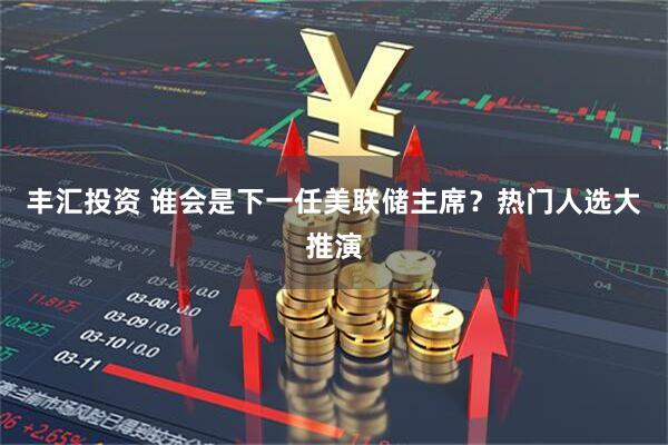 丰汇投资 谁会是下一任美联储主席？热门人选大推演