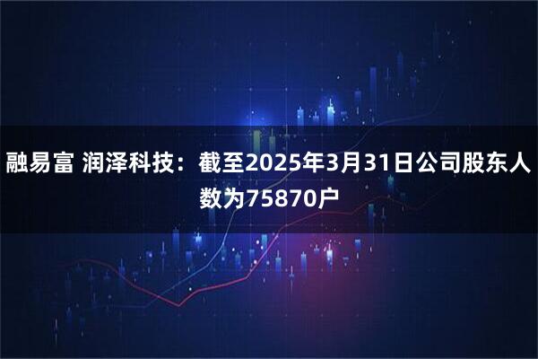 融易富 润泽科技：截至2025年3月31日公司股东人数为75870户