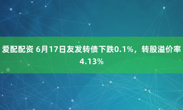 爱配配资 6月17日友发转债下跌0.1%，转股溢价率4.13%
