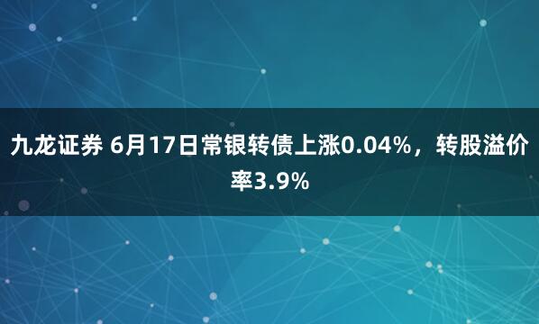 九龙证券 6月17日常银转债上涨0.04%，转股溢价率3.9%