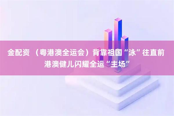 金配资 （粤港澳全运会）背靠祖国“泳”往直前 港澳健儿闪耀全运“主场”