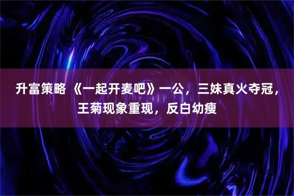 升富策略 《一起开麦吧》一公，三妹真火夺冠，王菊现象重现，反白幼瘦