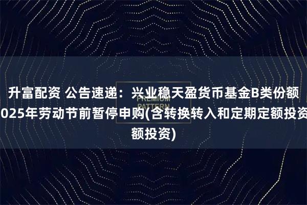 升富配资 公告速递：兴业稳天盈货币基金B类份额2025年劳动节前暂停申购(含转换转入和定期定额投资)