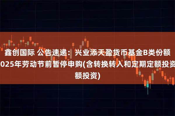 鑫创国际 公告速递：兴业添天盈货币基金B类份额2025年劳动节前暂停申购(含转换转入和定期定额投资)