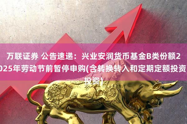 万联证券 公告速递：兴业安润货币基金B类份额2025年劳动节前暂停申购(含转换转入和定期定额投资)