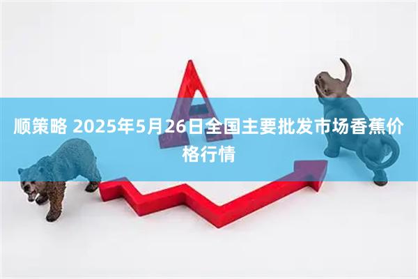 顺策略 2025年5月26日全国主要批发市场香蕉价格行情