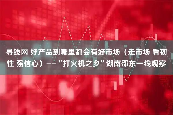 寻钱网 好产品到哪里都会有好市场（走市场 看韧性 强信心）——“打火机之乡”湖南邵东一线观察