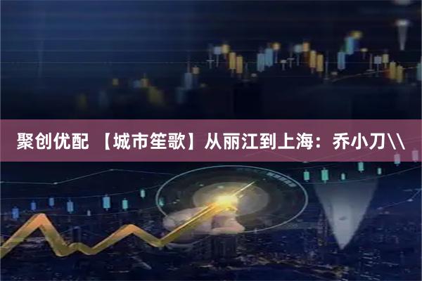 聚创优配 【城市笙歌】从丽江到上海：乔小刀\
