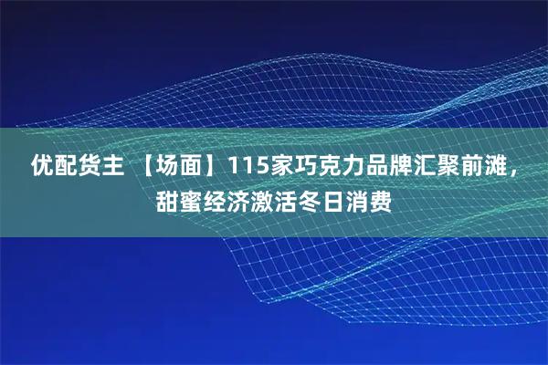 优配货主 【场面】115家巧克力品牌汇聚前滩，甜蜜经济激活冬日消费