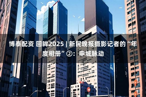 博泰配资 回眸2025 | 新民晚报摄影记者的“年度相册”②：申城脉动