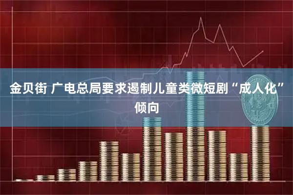 金贝街 广电总局要求遏制儿童类微短剧“成人化”倾向
