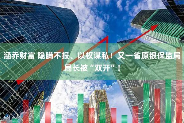 涵乔财富 隐瞒不报、以权谋私！又一省原银保监局局长被“双开”！