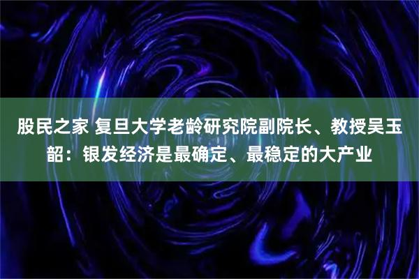 股民之家 复旦大学老龄研究院副院长、教授吴玉韶：银发经济是最确定、最稳定的大产业