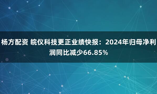 杨方配资 皖仪科技更正业绩快报：2024年归母净利润同比减少66.85%