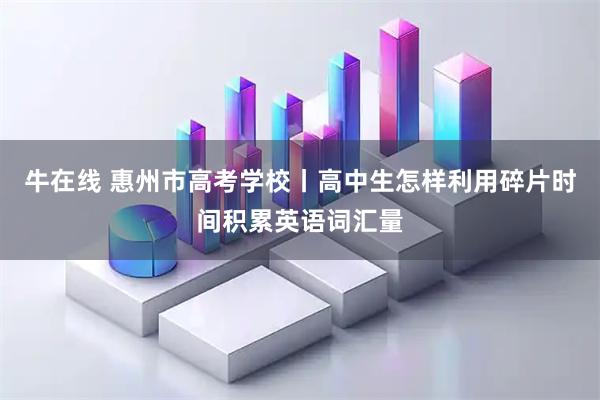 牛在线 惠州市高考学校丨高中生怎样利用碎片时间积累英语词汇量