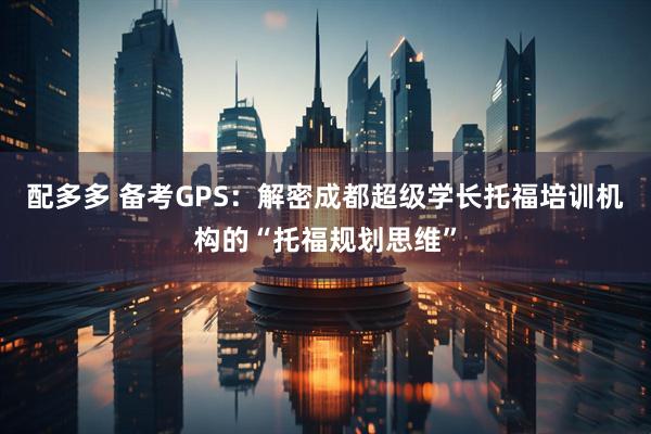 配多多 备考GPS：解密成都超级学长托福培训机构的“托福规划思维”