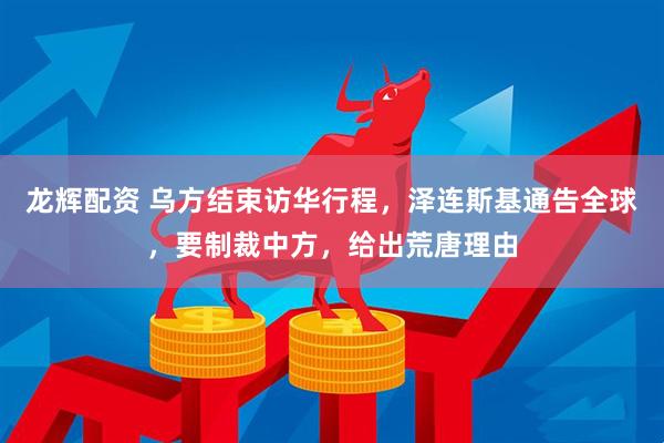 龙辉配资 乌方结束访华行程，泽连斯基通告全球，要制裁中方，给出荒唐理由