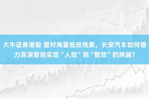大牛证券港股 面对海量低效线索，长安汽车如何借力深演智能实现“人效”到“智效”的跨越？