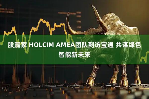 股赢家 HOLCIM AMEA团队到访宝通 共谋绿色智能新未来