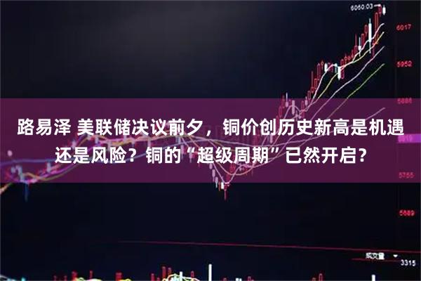 路易泽 美联储决议前夕，铜价创历史新高是机遇还是风险？铜的“超级周期”已然开启？