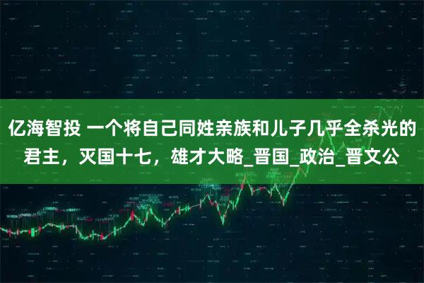 亿海智投 一个将自己同姓亲族和儿子几乎全杀光的君主，灭国十七，雄才大略_晋国_政治_晋文公